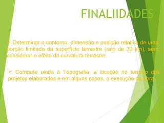 FINALIIDADES

 Determinar o contorno, dimensão e posição relativa de uma
porção limitada da superfície terrestre (raio de 30 km), sem
considerar o efeito da curvatura terrestre.

 Compete ainda à Topografia, a locação no terreno dos
projetos elaborados e em alguns casos, a execução da obra.
 