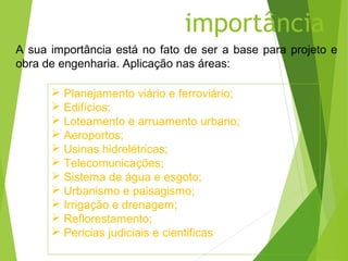 importância
A sua importância está no fato de ser a base para projeto e
obra de engenharia. Aplicação nas áreas:

       Planejamento viário e ferroviário;
       Edifícios;
       Loteamento e arruamento urbano;
       Aeroportos;
       Usinas hidrelétricas;
       Telecomunicações;
       Sistema de água e esgoto;
       Urbanismo e paisagismo;
       Irrigação e drenagem;
       Reflorestamento;
       Pericias judiciais e cientificas
 
