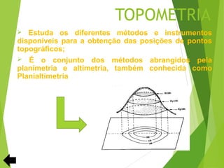 TOPOMETRIA
  Estuda os diferentes métodos e instrumentos
disponíveis para a obtenção das posições de pontos
topográficos;
 É o conjunto dos métodos abrangidos pela
planimetria e altimetria, também conhecida como
Planialtimetria
 