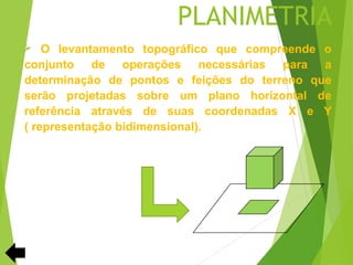 PLANIMETRIA
   O levantamento topográfico que compreende o
conjunto de operações necessárias para a
determinação de pontos e feições do terreno que
serão projetadas sobre um plano horizontal de
referência através de suas coordenadas X e Y
( representação bidimensional).
 