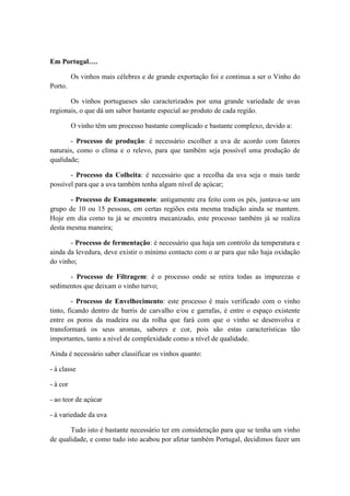 Em Portugal….
Os vinhos mais célebres e de grande exportação foi e continua a ser o Vinho do
Porto.
Os vinhos portugueses são caracterizados por uma grande variedade de uvas
regionais, o que dá um sabor bastante especial ao produto de cada região.
O vinho têm um processo bastante complicado e bastante complexo, devido a:
- Processo de produção: é necessário escolher a uva de acordo com fatores
naturais, como o clima e o relevo, para que também seja possível uma produção de
qualidade;
- Processo da Colheita: é necessário que a recolha da uva seja o mais tarde
possível para que a uva também tenha algum nível de açúcar;
- Processo de Esmagamento: antigamente era feito com os pés, juntava-se um
grupo de 10 ou 15 pessoas, em certas regiões esta mesma tradição ainda se mantem.
Hoje em dia como tu já se encontra mecanizado, este processo também já se realiza
desta mesma maneira;
- Processo de fermentação: é necessário qua haja um controlo da temperatura e
ainda da levedura, deve existir o mínimo contacto com o ar para que não haja oxidação
do vinho;
- Processo de Filtragem: é o processo onde se retira todas as impurezas e
sedimentos que deixam o vinho turvo;
- Processo de Envelhecimento: este processo é mais verificado com o vinho
tinto, ficando dentro de barris de carvalho e/ou e garrafas, é entre o espaço existente
entre os poros da madeira ou da rolha que fará com que o vinho se desenvolva e
transformará os seus aromas, sabores e cor, pois são estas características tão
importantes, tanto a nível de complexidade como a nível de qualidade.
Ainda é necessário saber classificar os vinhos quanto:
- à classe
- à cor
- ao teor de açúcar
- à variedade da uva
Tudo isto é bastante necessário ter em consideração para que se tenha um vinho
de qualidade, e como tudo isto acabou por afetar também Portugal, decidimos fazer um

 