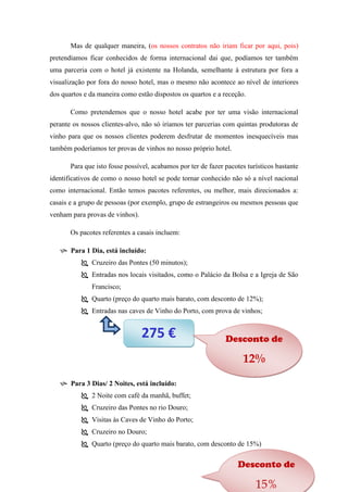 Mas de qualquer maneira, (os nossos contratos não iriam ficar por aqui, pois)
pretendíamos ficar conhecidos de forma internacional dai que, podíamos ter também
uma parceria com o hotel já existente na Holanda, semelhante à estrutura por fora a
visualização por fora do nosso hotel, mas o mesmo não acontece ao nível de interiores
dos quartos e da maneira como estão dispostos os quartos e a receção.
Como pretendemos que o nosso hotel acabe por ter uma visão internacional
perante os nossos clientes-alvo, não só iriamos ter parcerias com quintas produtoras de
vinho para que os nossos clientes poderem desfrutar de momentos inesquecíveis mas
também poderíamos ter provas de vinhos no nosso próprio hotel.
Para que isto fosse possível, acabamos por ter de fazer pacotes turísticos bastante
identificativos de como o nosso hotel se pode tornar conhecido não só a nível nacional
como internacional. Então temos pacotes referentes, ou melhor, mais direcionados a:
casais e a grupo de pessoas (por exemplo, grupo de estrangeiros ou mesmos pessoas que
venham para provas de vinhos).
Os pacotes referentes a casais incluem:
 Para 1 Dia, está incluído:
 Cruzeiro das Pontes (50 minutos);
 Entradas nos locais visitados, como o Palácio da Bolsa e a Igreja de São
Francisco;
 Quarto (preço do quarto mais barato, com desconto de 12%);
 Entradas nas caves de Vinho do Porto, com prova de vinhos;

275 €

Desconto de

12%
 Para 3 Dias/ 2 Noites, está incluído:
 2 Noite com café da manhã, buffet;
 Cruzeiro das Pontes no rio Douro;
 Visitas às Caves de Vinho do Porto;
 Cruzeiro no Douro;
 Quarto (preço do quarto mais barato, com desconto de 15%)

Desconto de

15%

 