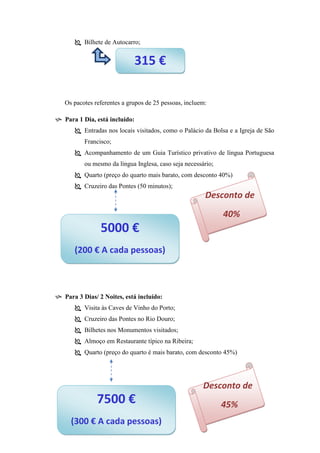  Bilhete de Autocarro;

315 €
Os pacotes referentes a grupos de 25 pessoas, incluem:
 Para 1 Dia, está incluído:
 Entradas nos locais visitados, como o Palácio da Bolsa e a Igreja de São
Francisco;
 Acompanhamento de um Guia Turístico privativo de língua Portuguesa
ou mesmo da língua Inglesa, caso seja necessário;
 Quarto (preço do quarto mais barato, com desconto 40%)
 Cruzeiro das Pontes (50 minutos);

Desconto de
40%

5000 €
(200 € A cada pessoas)

 Para 3 Dias/ 2 Noites, está incluído:
 Visita às Caves de Vinho do Porto;
 Cruzeiro das Pontes no Rio Douro;
 Bilhetes nos Monumentos visitados;
 Almoço em Restaurante típico na Ribeira;
 Quarto (preço do quarto é mais barato, com desconto 45%)

Desconto de

7500 €
(300 € A cada pessoas)

45%

 