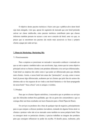 O objetivo destes pacotes turísticos é fazer com que o público-alvo deste hotel
seja mais alargado, visto que, apesar do segmento de mercado que este hotel pretende
cativar ser classe média-alta, estes pacotes turísticos contribuem para que classes
inferiores também possam ter acesso a este novo conceito de hotel, uma vez que, os
preços que se encontram nos pacotes são muito mais acessíveis se fosse o próprio
cliente a pagar por cada serviço.

7. Plano de Marketing- Marketing Mix
7.1 Posicionamento
Para a empresa se posicionar no mercado é necessário conhecer o mercado em
que se está a operar e também todo o seu envolvente, logo, temos que ter como objetivo
principal cativar os futuros clientes com produtos diferentes e/ou serviços diferenciados.
Cada hotel ou empresa têm saber como é que pode ser diferenciado para que obtenha
mais clientes. Assim, o nosso hotel tem umas das “promoções”, ou seja, como o nosso
hotel já possui algo diferenciado, acabamos por ter clientes que pelo fato de sermos tão
distintos não se vão esquecer de ter vindo a este hotel fantástico e vão fazer propaganda
do nosso hotel “ boca a boca” com os amigos e vizinhos.
7.2 Produto
Para que os clientes fiquem satisfeitos, é necessário que os produtos ou serviços
que são oferecidos tenham boa qualidade, que vão ao gosto dos consumidores e que se
consiga obter uns bons resultados em lucro financeiro para o Hotel Pipas do Douro.
Os serviços ou produtos são a base de qualquer tipo de negócios, principalmente
para os que estejam a oferecer produtos inovadores, tentando de alguma forma atrair os
clientes e praticar valor não só no mercado como também no nosso próprio hotel. Para
se conseguir atrair os potenciais clientes, é preciso trabalhar na imagem dos produtos
para que consigam influenciar no poder da escolha. O desafio passa, realmente, pela

 