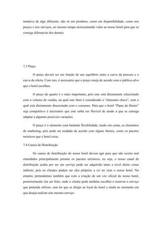 tentativa de algo diferente, não só em produtos, como em disponibilidade, como nos
preços e nos serviços, ao mesmo tempo acrescentando valor ao nosso hotel para que se
consiga diferenciar dos demais.

7.3 Preço
O preço deverá ser em função de um equilíbrio entre a curva da procura e a
curva da oferta. Com isto, é necessário que o preço esteja de acordo com o público-alvo
que o hotel escolheu.
O preço do quarto é o mais importante, pois este está diretamente relacionado
com o volume de vendas, na qual este fator é considerado o “elemento chave”, com o
qual está diretamente direcionado com o consumo. Para que o hotel “Pipas do Douro”
seja competitivo é necessário que este saiba ser flexível de modo a que se consiga
adaptar a algumas possíveis variações.
O preço é o elemento com bastante flexibilidade, tendo em conta, os elementos
de marketing, pois pode ser mudado de acordo com alguns fatores, como os pacotes
turísticos que o hotel criou.
7.4 Canais de Distribuição
Os canais de distribuição do nosso hotel devem agir para que não ocorra mal
entendidos principalmente perante os pacotes turísticos, ou seja, o nosso canal de
distribuição acaba por ser um serviço pode ser adquirido tanto a nível direto como
indireto, pois os clientes podem ser eles próprios a vir ter com o nosso hotel. No
entanto, pretendemos também que com a criação de um site oficial do nosso hotel,
posteriormente iria ser feito, onde o cliente pode também escolher e reservar o serviço
que pretende utilizar, sem ter que se dirigir ao local do hotel e ainda no momento em
que deseja realizar este mesmo serviço.

 