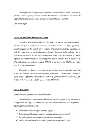 Como podemos demonstrar o nosso hotel iria estabelecer vários contratos ou
parcerias, com as quais poderiam desfrutar de momentos inesquecíveis ou mesmo de
experiências nunca vividas. Sendo assim, a nossa distribuição é indireta.
7.5 Comunicação

8.Plano de Marketing- Previsões de Vendas
O hotel “A Sensualidade do Vinho” irá abrir com apenas 10 quartos visto que a
estrutura em que os quartos serão construídos (barris de vinho do Porto gigantes) é
bastante dispendiosa. No entanto prevê-se que o investimento inicial seja recuperado no
final do 1 ano uma vez que inicialmente todos os 10 quartos serão duplos e com as
mesmas características, e cada um destes quartos terá o preço de170 euros por noite,
supondo que no primeiro ano de atividade (2013) o hotel terá uma taxa de ocupação de
60% então as receitas serão de cerca de 372300€ o que cobrirá os 180950€ dos custos
fixos de investimento inicial.
Efetuando os cálculos e prevendo que em média a taxa de ocupação anual seja
de 65%, no final dos 2 então as receitas anuais serão de 403325€ o que fará com que os
lucros nesses 2 primeiros anos serão de 170€*6,5 Quartos=1105*365 dias=403325€;
403325-180950(custos fixos)-(6,5 quartos*13€)=222290,5€.

9.Plano Financeiro
9.1 O que é/ para que serve um Plano Financeiro?
Um plano financeiro tem como objetivo dar a conhecer como é que a empresa se
irá apresentar ao longo do tempo. Ou seja um plano financeiro, deve responder a
algumas perguntas básicas, como:
 Quanto será necessário para iniciar o negócio?
 Existe disponibilidade de recursos para operacionalizar o negócio?
 De onde virão os recursos para o crescimento do negócio?
 Qual o mínimo de vendas necessário para que o negócio seja viável?

 