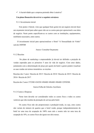  A lucratividade que a empresa pretende obter é atrativa?
Um plano financeiro deverá ter a seguinte estrutura:
9.1.1 Investimento inicial
Este ponto é fulcral, visto que qualquer bom gestor de um negócio deverá fazer
um orçamento inicial para saber quais irão ser os custos para por operacional a sua ideia
de negócio. Neste ponto especificam-se os custos com as instalações, equipamentos,
mobiliário necessário, entre outros.
O investimento inicial para operacionalizar o Hotel “A Sensualidade do Vinho”
será de:180950€
Anexo- Consultar Orçamento
9.1.2 Receitas
No plano de marketing o empreendedor já deverá ter definido a projeção de
vendas esperadas para os primeiros 5 anos de vida do negócio. Com estes dados,
juntamente com a determinação do preço por quarto do hotel o gestor poderá visualizar
as suas vendas em termos monetários- as receitas.
Receitas dos 5 anos= Receita de 2013+ Receita de 2014+ Receita de 2015+ Receita de
2016+ Receita de 2017
Receita dos 5 anos=372300+434350+496400+496400+496400=2295850€.
Anexo-Folha de Cálculos Auxiliares
9.1.3 Custos e Despesas
Neste item deverão ser considerados todos os custos fixos e todos os custos
variáveis que irão resultar da prestação do serviço pelo hotel.
Os custos fixos não são proporcionais á produção/venda, ou seja, estes custos
não variam do número de quartos que o hotel vende, porque independentemente do
hotel ter uma taxa de ocupação de 100% num mês e noutro mês ter uma taxa de
ocupação de 10%, os custos fixos são iguais nos dois meses.

 