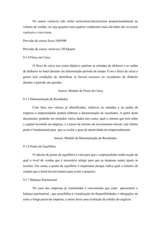 Os custos variáveis irão sofrer acréscimos/decréscimos proporcionalmente ao
volume de vendas, ou seja quantos mais quartos vendermos mais elevados são os custos
variáveis e vice-versa.
Previsão de custos fixos:180950€
Previsão de custos variáveis:13€/Quarto
9.1.4 Fluxo de Caixa
O fluxo de caixa tem como objetivo analisar as entradas de dinheiro e as saídas
de dinheiro no hotel durante um determinado período de tempo. Com o fluxo de caixa o
gestor terá condições de identificar se haverá escassez ou excedentes de dinheiro
durante o período em questão.
Anexo- Modelo de Fluxo de Caixa
9.1.5 Demonstração de Resultados
Com base nos valores já identificados, relativos ás entradas e ás saídas da
empresa o empreendedor poderá elaborar a demonstração de resultados. A partir deste
documento, poderão ser retirados vários dados tais como, qual o retorno que terá sobre
o capital investido na empresa, e o prazo de retorno do investimento inicial, este último
ponto é fundamental para que se avalie o grau de atratividade do empreendimento.
Anexo- Modelo de Demonstração de Resultados
9.1.6 Ponto de Equilíbrio
O cálculo do ponto de equilíbrio é vital para que o empreendedor tenha noção de
qual o nível de vendas que é necessário atingir para que as despesas sejam iguais ás
receitas. Em suma, o ponto de equilíbrio é importante porque indica qual o mínimo de
vendas que o hotel deverá manter para evitar o prejuízo.
9.1.7 Balanço Patrimonial
No caso das empresas já constituídas é conveniente que estas apresentem o
balanço patrimonial , que possibilita a visualização de disponibilidades e obrigações de
curto e longo prazo da empresa, e assim fazer uma avaliação da solidez do negócio.

 