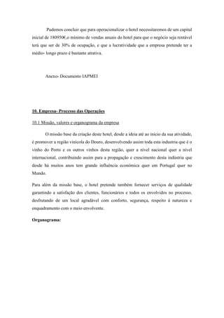 Pudemos concluir que para operacionalizar o hotel necessitaremos de um capital
inicial de 180950€,o mínimo de vendas anuais do hotel para que o negócio seja rentável
terá que ser de 30% de ocupação, e que a lucratividade que a empresa pretende ter a
médio- longo prazo é bastante atrativa.

Anexo- Documento IAPMEI

10. Empresa- Processo das Operações
10.1 Missão, valores e organograma da empresa
O missão base da criação deste hotel, desde a ideia até ao inicio da sua atividade,
é promover a região vinícola do Douro, desenvolvendo assim toda esta industria que é o
vinho do Porto e os outros vinhos desta região, quer a nível nacional quer a nível
internacional, contribuindo assim para a propagação e crescimento desta indústria que
desde há muitos anos tem grande influência económica quer em Portugal quer no
Mundo.
Para além da missão base, o hotel pretende também fornecer serviços de qualidade
garantindo a satisfação dos clientes, funcionários e todos os envolvidos no processo,
desfrutando de um local agradável com conforto, segurança, respeito á natureza e
enquadramento com o meio envolvente.
Organograma:

 