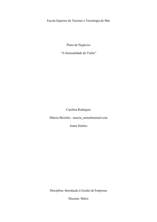 Escola Superior do Turismo e Tecnologia do Mar

Plano de Negócios
“A Sensualidade do Vinho”

Carolina Rodrigues
Márcia Meireles : marcia_mmscbtotmail.com
Joana Simões

Disciplina: Introdução à Gestão de Empresas
Docente. Mário

 