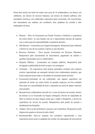 Numa fase inicial este hotel irá contar com cerca de 18 colaboradores, um diretor, um
subdiretor, um técnico de recursos humanos, um técnico de relações públicas, dois
animadores turísticos, um colaborador responsável pelo economato, três rececionistas,
três funcionárias nos andares, um cozinheiro, dois ajudantes de cozinha e dois
empregados de mesa.

Director – Deve ter licenciatura em Gestão Turística e Hoteleira e experiência
em outros hóteis. As suas funções são ser o representante máximo da empresa
com o maior grau de responsabilidade e tomada de decisões.
Sub-Director - Licenciatura em Línguas Estrangeiras. Responsável por substituir
o diretor no caso da sua ausência e apoiar as suas decisões.
Recursos Humanos – Deve possuir licenciatura em Recursos Humanos.
Responsável pelo recrutamento de funcionários, pagamento de salários e
questões relacionadas com os colaboradores.
Relações Públicas - Licenciatura em relações públicas. Responsável pela
divulgação e publicidade do hotel no país e no estrangeiro.
Animação – Os responsáveis pelo projeto pretendem contratar uma empresa
exterior especializada em animação turística com colaboradores próprios, que
ficará responsável por todas as atividades de animação dentro do hotel.
Economato-Contratação de um colaborador com alguma experiência em
reposição de stocks em outros hotéis ou grandes empresas, em boa condição
física para ter a possibilidade de fazer a reposição em stock de alguns materiais
mais pesados.
Receção-Estes colaboradores deverão ter o curso de técnico de receção, técnico
de turismo ou ser licenciado em línguas estrangeira. Devem ter capacidade de
falar no mínimo em duas línguas sendo que o inglês é obrigatório, e devem ter
experiência em serviço de receção. Responsáveis pela gestão da receção e
atendimento dos hóspedes.
Andares- Deve-se dar preferência a pessoas com experiência. Responsáveis pela
limpeza dos quartos e da área de todo o hotel
Restaurante/Bar- Deve-se contratar um cozinheiro especializado e com
experiência assim como os ajudantes de cozinha. Os empregados de mesa devem

 