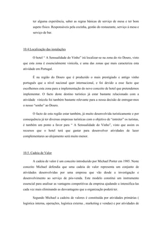 ter alguma experiência, saber as regras básicas de serviço de mesa e ter bom
aspeto físico. Responsáveis pela cozinha, gestão do restaurante, serviço á mesa e
serviço de bar.

10.4.Localização das instalações
O hotel “ A Sensualidade do Vinho” irá localizar-se na zona do rio Douro, visto
que esta zona é essencialmente vinícola, e uma das zonas que mais caracteriza esta
atividade em Portugal.
É na região do Douro que é produzido o mais prestigiado e antigo vinho
português que a nível nacional quer internacional, e foi devido a esse facto que
escolhemos esta zona para a implementação do novo conceito de hotel que pretendemos
implementar. O facto deste destino turístico já estar bastante relacionado com a
atividade vinícola foi também bastante relevante para a nossa decisão de entregar-mos
o nosso “sonho” ao Douro.
O facto de esta região estar também, já muito desenvolvida turisticamente e por
consequência já ter diversas empresas turísticas com o objetivo de “entreter” os turistas,
é também um ponto a favor para “ A Sensualidade do Vinho”, visto que assim os
recursos que o hotel terá que gastar para desenvolver atividades de lazer
complementares ao alojamento será muito menor.

10.5. Cadeia de Valor
A cadeia de valor é um conceito introduzido por Michael Porter em 1985. Neste
conceito Michael defendia que uma cadeia de valor representa um conjunto de
atividades desenvolvidas por uma empresa que vão desde a investigação e
desenvolvimento ao serviço de pós-venda. Este modelo constitui um instrumento
essencial para analisar as vantagens competitivas da empresa ajudando a intensifica-las
cada vez mais eliminando as desvantagens que a organização poderá ter.
Segundo Michael a cadeira de valores é constituída por atividades primárias (
logística interna, operações, logística externa , marketing e vendas) e por atividades de

 