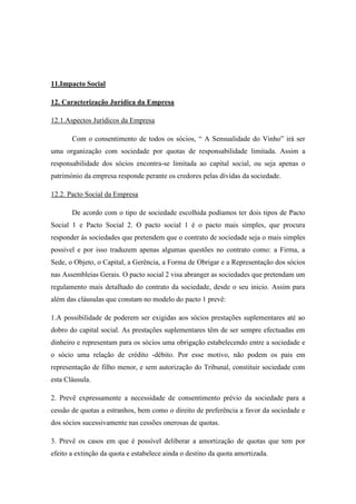 11.Impacto Social
12. Caracterização Jurídica da Empresa
12.1.Aspectos Jurídicos da Empresa
Com o consentimento de todos os sócios, “ A Sensualidade do Vinho” irá ser
uma organização com sociedade por quotas de responsabilidade limitada. Assim a
responsabilidade dos sócios encontra-se limitada ao capital social, ou seja apenas o
património da empresa responde perante os credores pelas dívidas da sociedade.
12.2. Pacto Social da Empresa
De acordo com o tipo de sociedade escolhida podíamos ter dois tipos de Pacto
Social 1 e Pacto Social 2. O pacto social 1 é o pacto mais simples, que procura
responder ás sociedades que pretendem que o contrato de sociedade seja o mais simples
possível e por isso traduzem apenas algumas questões no contrato como: a Firma, a
Sede, o Objeto, o Capital, a Gerência, a Forma de Obrigar e a Representação dos sócios
nas Assembleias Gerais. O pacto social 2 visa abranger as sociedades que pretendam um
regulamento mais detalhado do contrato da sociedade, desde o seu inicio. Assim para
além das cláusulas que constam no modelo do pacto 1 prevê:
1.A possibilidade de poderem ser exigidas aos sócios prestações suplementares até ao
dobro do capital social. As prestações suplementares têm de ser sempre efectuadas em
dinheiro e representam para os sócios uma obrigação estabelecendo entre a sociedade e
o sócio uma relação de crédito -débito. Por esse motivo, não podem os pais em
representação de filho menor, e sem autorização do Tribunal, constituir sociedade com
esta Cláusula.
2. Prevê expressamente a necessidade de consentimento prévio da sociedade para a
cessão de quotas a estranhos, bem como o direito de preferência a favor da sociedade e
dos sócios sucessivamente nas cessões onerosas de quotas.
3. Prevê os casos em que é possível deliberar a amortização de quotas que tem por
efeito a extinção da quota e estabelece ainda o destino da quota amortizada.

 