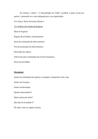 No entanto o Hotel “ A Sensualidade do Vinho” escolheu o pacto social por
quotas 1, pensando ser o mais adequado pra a sua organização.
Ver Anexo- Pacto Social por Quotas 1
12.3.Gráfico da Criação da Empresa
Ideia de NegócioRegisto da atividade e licenciamentoInicio da construção da infra-estruturaFim da construção da infra-estruturaDecoração do espaçoEntrevistas para contratação dos recursos humanosInicio da actividade-

Orçamento
Gastos na construção dos quartos e recepção e restaurante e bar e spa.
Gastos nas licenças.
Gastos na decoração.
Quantos funcionários?
Qual o preço por noite?
Que tipo de sociedade é?
De onde viram os capitais iniciais.

 