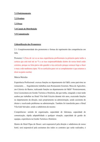 7.1 Posicionamento
7.2 Produto
7.3 Preço
7.4 Canais de Distribuição
7.5 Comunicação

2.Identificação dos Promotores
2.1. Complementaridade dos promotores e formas de suprimento das competências em
falta
Promotor 1 (Tens de ver se as tuas experiências profissionais (a primeira parte tenho a
certeza que está mal até ao *) e as tuas responsabilidades dentro do nosso hotel estão
corretos, porque eu feita parva não guardei o teu corriculo porque comecei logo a fazer
o meu e não nenhuma cópia. Vê os currículos para ver se complementar o que estamos a
dizer na parte escrita)
Márcia Meireles
Experiência Profissional: exerceu funções no departamento de F&B, como part-time no
restaurante… . Seguidamente trabalhou num Restaurante Gourmet, Mesa do Agricultor,
em Celorico de Bastos, realizando funções no departamento de F&B.* Posteriormente,
tirou Licenciatura em Gestão Turística e Hoteleira, daí que tenha, estagiado e mais tarde
acabou por trabalhar no Hotel Vila Galé Ericeira durante três anos, exercendo funções
no departamento da direção, mais propriamente na administração, sendo assistente do
diretor e resolvendo problemas na administração. Também foi transferida para o Hotel
Vila Galé Salvador, sendo a subdiretora do mesmo.
Competências: sentido de organização, capacidade de liderança, capacidade de
comunicação, rápida adaptabilidade a qualquer situação, capacidade de gestão de
equipas, experiência na Gestão Turística e Hoteleira
Dentro do Hotel Pipas do Douro: será responsável pela direção e subdiretora do nosso
hotel, será responsável pela assinatura dos todos os contratos que serão realizados, é

 