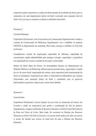 responsável pelas expectativas e análise de demonstração de resultados do hotel, gere os
orçamentos de cada departamento dentro do hotel e pretende uma ocupação total do
hotel e faz com que se cumpram os objetivos definidos neste hotel.

Promotor 2
Carolina Rodrigues
Experiência Profissional: tirou Licenciatura em Comunicação Organizacional, tirando a
vertente de Comunicação de Marketing. Seguidamente veio a trabalhar na empresa
NESTLÉ no departamento de marketing. Mais tarde, começou a trabalhar na Vila Galé
da Ericeira.
Competências: sentido de organização, capacidade de liderança, capacidade de
comunicação, rápida adaptabilidade para qualquer situação, capacidade e experiência
em organização de eventos e sentido de inovação e criatividade.
Dentro do Hotel Pipas do Douro: irá desempenhar funções no Departamento de
Relações Públicas e de Marketing, elaborar pacotes promocionais, organização e criação
do site do nosso hotel, organização de eventos, seria responsável pela representação do
hotel no estrangeiro, responsável por todos os funcionários/colaboradores que estejam
relacionados com animação dentro do hotel e contatando com os possíveis
patrocinadores, parcerias e apoios que o nosso hotel obtenha.

Promotor 3
Joana Simões
Experiência Profissional: exerceu funções em part-time no restaurante do Farnel, em
Coruche e ainda era responsável pela gestão e coordenação da sala de jantares.
Seguidamente, estagiou na Direção de Recursos Humanos no Hotel Cristal Praia, Resort
& Praia em Vieira de Leiria. Mais tarde, foi assistente de Direção dos Recursos
Humanos no Hotel Vila Galé na Ericeira e no mesmo hotel acabou por subir na carreira
e, assim, de funções que exercia no hotel pois foi para a Direção dos Recursos
Humanos.

 