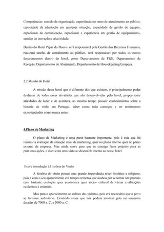 Competências: sentido de organização, experiência no ramo de atendimento ao público,
capacidade de adaptação em qualquer situação, capacidade de gestão de equipas,
capacidade de comunicação, capacidade e experiência em gestão de equipamentos,
sentido de inovação e criatividade.
Dentro do Hotel Pipas do Douro: será responsável pela Gestão dos Recursos Humanos,
realizará tarefas de atendimento ao público, será responsável por todos os outros
departamentos dentro do hotel, como Departamento de F&B, Departamento da
Receção, Departamento de Alojamento, Departamento de Housekeeping/Limpeza.

2.2 Missão do Hotel
A missão deste hotel que é diferente dos que existem, é principalmente poder
desfrutar de todas essas atividades que são desenvolvidas pelo hotel, proporcionar
atividades de lazer e de aventura, ao mesmo tempo possuir conhecimentos sobre a
história do vinho em Portugal, saber como tudo começou e ter sentimentos
experienciados como nunca antes.

4.Plano de Marketing
O plano de Marketing é uma parte bastante importante, pois é esta que irá
resumir a avaliação da situação atual de marketing, quer no plano interno quer no plano
externo da empresa. Mas ainda serve para que se consiga fazer projetos para as
próximas ações, e claro com uma vista ao desenvolvimento ao nosso hotel.

Breve introdução à História do Vinho
A história do vinho possui uma grande importância nível histórico e religioso,
pois é com o seu aparecimento em tempos remotos que acabou por se tornar um produto
com bastante evolução quer económica quer sócio- cultural de várias civilizações
ocidentais e orientais.
Mas para o aparecimento do cultivo das videiras, pois era necessário que o povo
se tornasse sedentário. Existindo sítios que nos podem mostrar grão ou sementes
datadas de 7000 a. C. e 5000 a. C.

 