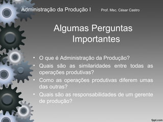 Administração da Produção I   Prof. Msc. César Castro




            Algumas Perguntas
                Importantes
    • O que é Administração da Produção?
    • Quais são as similaridades entre todas as
      operações produtivas?
    • Como as operações produtivas diferem umas
      das outras?
    • Quais são as responsabilidades de um gerente
      de produção?
 