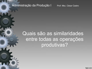 Administração da Produção I   Prof. Msc. César Castro




       Quais são as similaridades
        entre todas as operações
               produtivas?
 