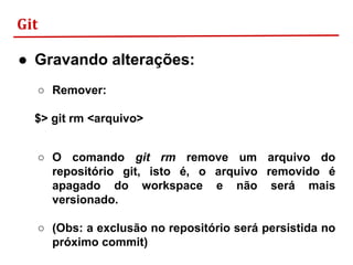 Git
● Gravando alterações:
○ Remover:
$> git rm <arquivo>
○ O comando git rm remove um arquivo do
repositório git, isto é, o arquivo removido é
apagado do workspace e não será mais
versionado.
○ (Obs: a exclusão no repositório será persistida no
próximo commit)
 