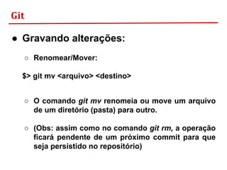 Git
● Gravando alterações:
○ Renomear/Mover:
$> git mv <arquivo> <destino>
○ O comando git mv renomeia ou move um arquivo
de um diretório (pasta) para outro.
○ (Obs: assim como no comando git rm, a operação
ficará pendente de um próximo commit para que
seja persistido no repositório)
 