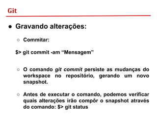 Git
● Gravando alterações:
○ Commitar:
$> git commit -am “Mensagem”
○ O comando git commit persiste as mudanças do
workspace no repositório, gerando um novo
snapshot.
○ Antes de executar o comando, podemos verificar
quais alterações irão compôr o snapshot através
do comando: $> git status
 
