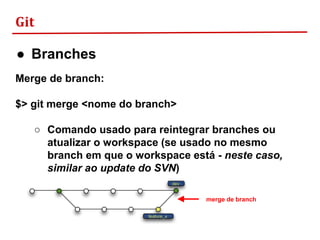 Git
● Branches
Merge de branch:
$> git merge <nome do branch>
○ Comando usado para reintegrar branches ou
atualizar o workspace (se usado no mesmo
branch em que o workspace está - neste caso,
similar ao update do SVN)
merge de branch
 