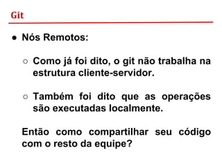 Git
● Nós Remotos:
○ Como já foi dito, o git não trabalha na
estrutura cliente-servidor.
○ Também foi dito que as operações
são executadas localmente.
Então como compartilhar seu código
com o resto da equipe?
 