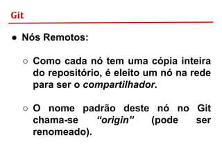 Git
● Nós Remotos:
○ Como cada nó tem uma cópia inteira
do repositório, é eleito um nó na rede
para ser o compartilhador.
○ O nome padrão deste nó no Git
chama-se “origin” (pode ser
renomeado).
 