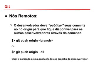 Git
● Nós Remotos:
○ O desenvolvedor deve “publicar” seus commits
no nó origin para que fique disponível para os
outros desenvolvedores através do comando:
$> git push origin <branch>
ou
$> git push origin --all
Obs: O comando acima publica todos os branchs do desenvolvedor.
 