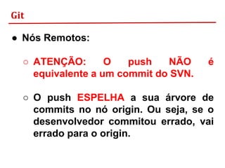 Git
● Nós Remotos:
○ ATENÇÃO: O push NÃO é
equivalente a um commit do SVN.
○ O push ESPELHA a sua árvore de
commits no nó origin. Ou seja, se o
desenvolvedor commitou errado, vai
errado para o origin.
 