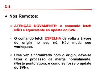 Git
● Nós Remotos:
○ ATENÇÃO NOVAMENTE: o comando fetch
NÃO é equivalente ao update do SVN.
○ O comando fetch ESPELHA de volta a árvore
do origin no seu nó. Não muda seu
workspace.
○ Uma vez sincronizado com o origin, deve-se
fazer o processo de merge normalmente.
(Neste ponto agora, é como se fosse o update
do SVN).
 