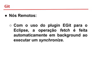 Git
● Nós Remotos:
○ Com o uso do plugin EGit para o
Eclipse, a operação fetch é feita
automaticamente em background ao
executar um synchronize.
 