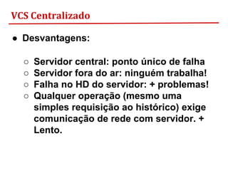 VCS Centralizado
● Desvantagens:
○ Servidor central: ponto único de falha
○ Servidor fora do ar: ninguém trabalha!
○ Falha no HD do servidor: + problemas!
○ Qualquer operação (mesmo uma
simples requisição ao histórico) exige
comunicação de rede com servidor. +
Lento.
 