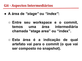 Git - Aspectos Intermediários
● A área de “stage” ou “index”:
○ Entre seu workspace e o commit,
temos uma área intermediária
chamada “stage area” ou “index”.
○ Esta área é a indicação de qual
artefato vai para o commit (o que vai
ser composto no snapshot).
 
