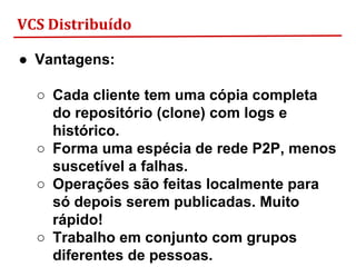 VCS Distribuído
● Vantagens:
○ Cada cliente tem uma cópia completa
do repositório (clone) com logs e
histórico.
○ Forma uma espécia de rede P2P, menos
suscetível a falhas.
○ Operações são feitas localmente para
só depois serem publicadas. Muito
rápido!
○ Trabalho em conjunto com grupos
diferentes de pessoas.
 