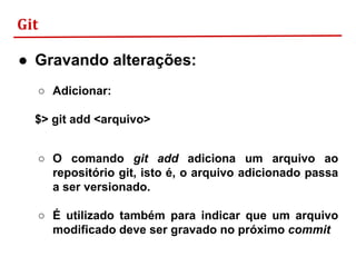 Git
● Gravando alterações:
○ Adicionar:
$> git add <arquivo>
○ O comando git add adiciona um arquivo ao
repositório git, isto é, o arquivo adicionado passa
a ser versionado.
○ É utilizado também para indicar que um arquivo
modificado deve ser gravado no próximo commit
 