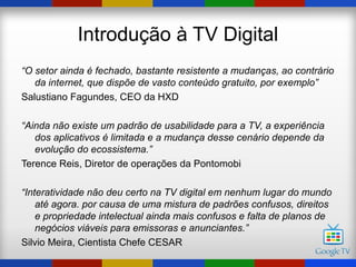 Introdução à TV Digital
“O setor ainda é fechado, bastante resistente a mudanças, ao contrário
   da internet, que dispõe de vasto conteúdo gratuito, por exemplo”
Salustiano Fagundes, CEO da HXD

“Ainda não existe um padrão de usabilidade para a TV, a experiência
   dos aplicativos é limitada e a mudança desse cenário depende da
   evolução do ecossistema.”
Terence Reis, Diretor de operações da Pontomobi

“Interatividade não deu certo na TV digital em nenhum lugar do mundo
    até agora. por causa de uma mistura de padrões confusos, direitos
    e propriedade intelectual ainda mais confusos e falta de planos de
    negócios viáveis para emissoras e anunciantes.”
Silvio Meira, Cientista Chefe CESAR
 