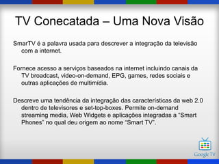 TV Conecatada – Uma Nova Visão
SmarTV é a palavra usada para descrever a integração da televisão
  com a internet.

Fornece acesso a serviços baseados na internet incluindo canais da
   TV broadcast, video-on-demand, EPG, games, redes sociais e
   outras aplicações de multimídia.

Descreve uma tendência da integração das características da web 2.0
  dentro de televisores e set-top-boxes. Permite on-demand
  streaming media, Web Widgets e aplicações integradas a “Smart
  Phones” no qual deu origem ao nome “Smart TV”.
 