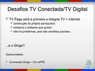 Desafios TV Conectada/TV Digital
 TV Paga será a primeira a integrar TV + internet.
    construção do próprio set-top-box;
    embarca o software que quiser;
    não há problemas, pois são vendidos pacotes.




...e o Ginga?

Oportunidades

 Connected Ginga – CIn-UFPE
 