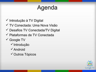 Agenda

 Introdução à TV Digital
 TV Conectada: Uma Nova Visão
 Desafios TV Conectada/TV Digital
 Plataformas de TV Conectada
 Google TV
    Introdução
    Android
    Outros Tópicos
 