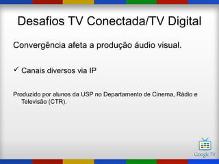 Desafios TV Conectada/TV Digital
Convergência afeta a produção áudio visual.

 Canais diversos via IP


Produzido por alunos da USP no Departamento de Cinema, Rádio e
   Televisão (CTR).
 
