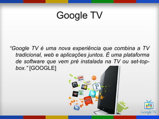 Google TV


“Google TV é uma nova experiência que combina a TV
  tradicional, web e aplicações juntos. É uma plataforma
  de software que vem pré instalada na TV ou set-top-
  box.” [GOOGLE]
 