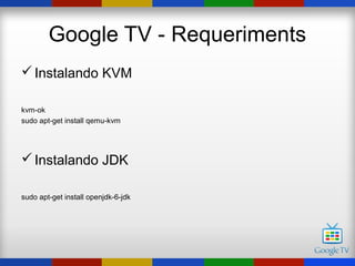Google TV - Requeriments
 Instalando KVM

kvm-ok
sudo apt-get install qemu-kvm




 Instalando JDK

sudo apt-get install openjdk-6-jdk
 