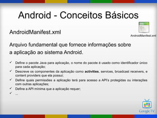 Android - Conceitos Básicos
AndroidManifest.xml                                                          AndroidManifest.xml


Arquivo fundamental que fornece informações sobre
a aplicação ao sistema Android.
 Define o pacote Java para aplicação, o nome do pacote é usado como identificador único
  para cada aplicação;
 Descreve os componentes da aplicação como activities, services, broadcast receivers, e
  content providers que ela possui;
 Define quais permissões a aplicação terá para acesso a API’s protegidas ou interações
  com outras aplicações;
 Define a API mínima que a aplicação requer;
 ...
 