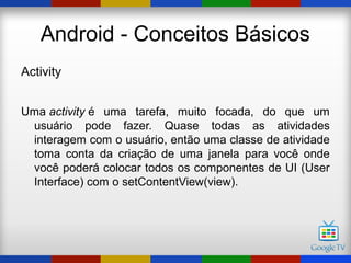 Android - Conceitos Básicos
Activity


Uma activity é uma tarefa, muito focada, do que um
 usuário pode fazer. Quase todas as atividades
 interagem com o usuário, então uma classe de atividade
 toma conta da criação de uma janela para você onde
 você poderá colocar todos os componentes de UI (User
 Interface) com o setContentView(view).
 