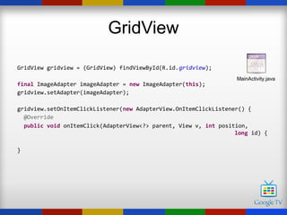 GridView

GridView gridview = (GridView) findViewById(R.id.gridview);
                                                                  MainActivity.java
final ImageAdapter imageAdapter = new ImageAdapter(this);
gridview.setAdapter(imageAdapter);

gridview.setOnItemClickListener(new AdapterView.OnItemClickListener() {
  @Override
  public void onItemClick(AdapterView<?> parent, View v, int position,
                                                                  long id) {

}
 