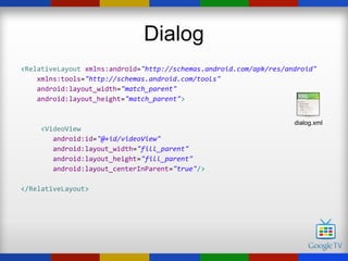 Dialog
<RelativeLayout xmlns:android="http://schemas.android.com/apk/res/android"
    xmlns:tools="http://schemas.android.com/tools"
    android:layout_width="match_parent"
    android:layout_height="match_parent">


                                                                    dialog.xml
     <VideoView
        android:id="@+id/videoView"
        android:layout_width="fill_parent"
        android:layout_height="fill_parent"
        android:layout_centerInParent="true"/>

</RelativeLayout>
 