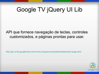 Google TV jQuery UI Lib


API que fornece navegação de teclas, controles
 customizados, e páginas prontas para usar.


http://gtv-ui-lib.googlecode.com/svn/trunk/jquery/examples/builderphoto-page.html
 
