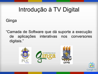 Introdução à TV Digital
Ginga

“Camada de Software que dá suporte a execução
  de aplicações interativas nos conversores
  digitais.”
 